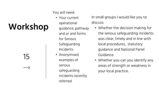 15
Workshop
In small groups I would like you to
discuss:
• Whether the decision making for
the serious safeguarding incidents
was clear, timely and in line with
local procedures, statutory
guidance and National Panel
Guidance.
• Whether you can you identify any
areas of strength or weakness in
your local practice.
You will need:
• Your current
operational
guidance, pathway
and or and forms
for Serious
Safeguarding
Incidents
• Anonymised
examples of
serious
safeguarding
incidents recently
referred.
 