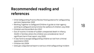 18
Recommended reading and
references
• Child Safeguarding Practice Review Panel guidance for safeguarding
partners September 2022
• Working Together to Safeguard Children A guide to inter-agency
working to safeguard and promote the welfare of children July 2018
• Children and Social Work Act 2017
• Out of routine: A review of sudden unexpected death in infancy
(SUDI) in families where the children are considered at risk of
significant harm Final report July 2020
• It was hard to escape Safeguarding children at risk from criminal
exploitation 2020
• Children Act 2004
• www.gov.uk/guidance/report-a-serious-child-safeguarding-incident
 