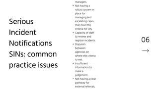 06
managers.
• Not having a
robust system in
place for
managing and
escalating cases
that meet the
criteria for SIN,
• Capacity of staff
to review and
register incidents.
• Dispute's
between
agencies on
where the criteria
is met.
• Insufficient
information to
make a
judgement.
• Not having a clear
pathway for
external referrals.
Serious
Incident
Notifications
SINs: common
practice issues
 