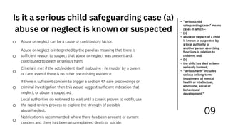 09
• “serious child
safeguarding cases” means
cases in which—
• (a)
• abuse or neglect of a child
is known or suspected by
a local authority or
another person exercising
functions in relation to
children, and
• (b)
• the child has died or been
seriously harmed;
• “serious harm” includes
serious or long-term
impairment of mental
health or intellectual,
emotional, social or
behavioural
development.”
Abuse or neglect is interpreted by the panel as meaning that there is
sufficient reason to suspect that abuse or neglect was present and
contributed to death or serious harm.
Criteria is met if the act/incident itself is abusive - i'e murder by a parent
or carer even if there is no other pre-existing evidence.
Local authorities do not need to wait until a case is proven to notify, use
the rapid review process to explore the strength of possible
abuse/neglect.
Notification is recommended where there has been a recent or current
concern and there has been an unexplained death or suicide.
Abuse or neglect can be a cause or contributory factor.
If there is sufficient concern to trigger a section 47, care proceedings or
criminal investigation then this would suggest sufficient indication that
neglect, or abuse is suspected.
Is it a serious child safeguarding case (a)
abuse or neglect is known or suspected
 