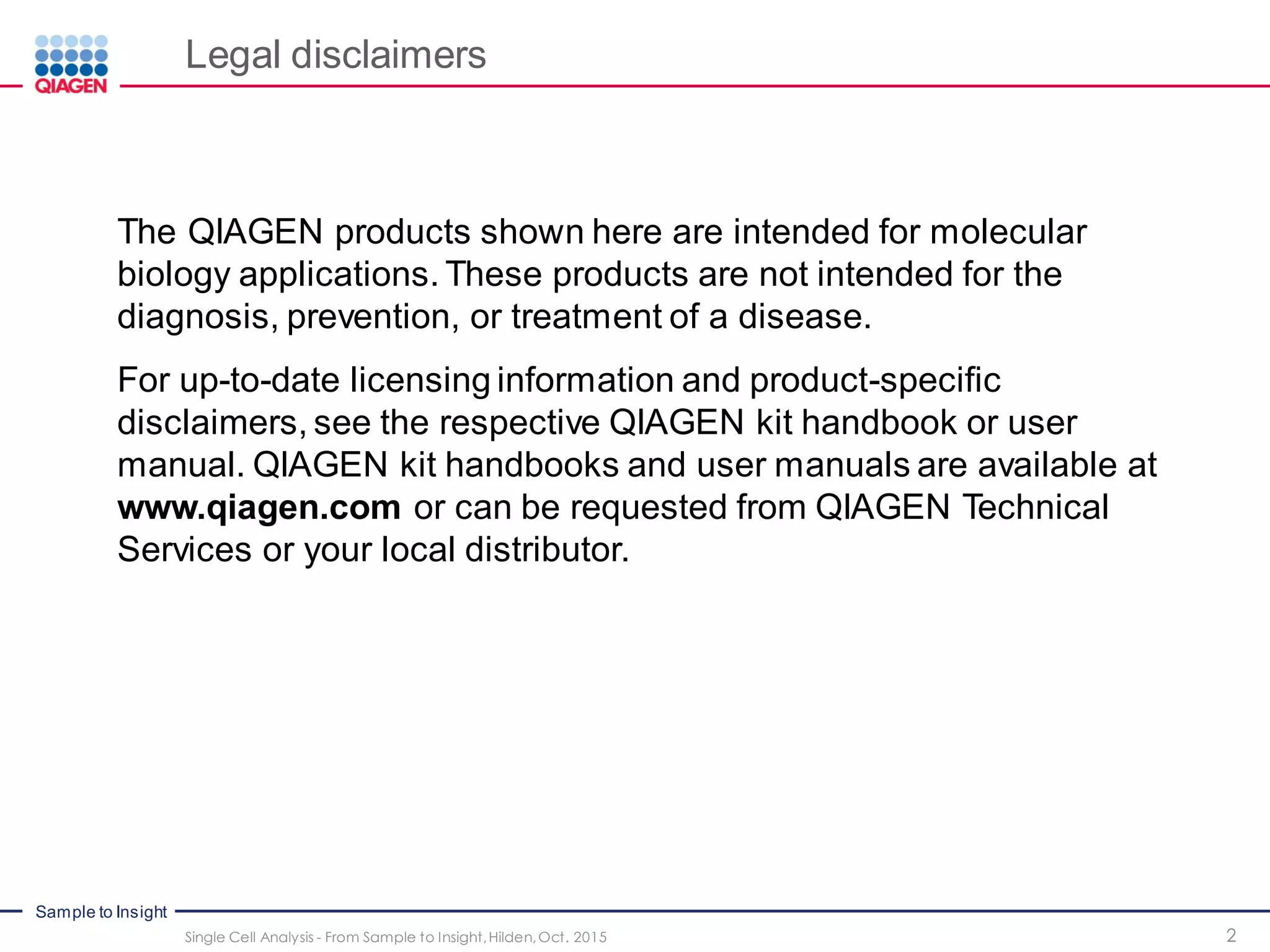 Sample to Insight
2Single Cell Analysis - From Sample to Insight,Hilden,Oct. 2015
Legal disclaimers
The QIAGEN products shown here are intended for molecular
biology applications. These products are not intended for the
diagnosis, prevention, or treatment of a disease.
For up-to-date licensing information and product-specific
disclaimers, see the respective QIAGEN kit handbook or user
manual. QIAGEN kit handbooks and user manuals are available at
www.qiagen.com or can be requested from QIAGEN Technical
Services or your local distributor.
 