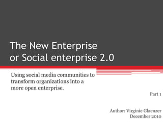 The New Enterprise or Social enterprise 2.0 Using social media communities to transform organizations into a more open enterprise. Part 1 Author: Virginie Glaenzer December 2010 