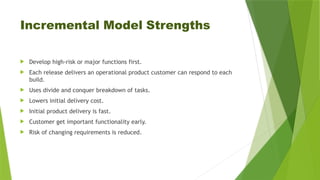 Incremental Model Strengths
 Develop high-risk or major functions first.
 Each release delivers an operational product customer can respond to each
build.
 Uses divide and conquer breakdown of tasks.
 Lowers initial delivery cost.
 Initial product delivery is fast.
 Customer get important functionality early.
 Risk of changing requirements is reduced.
 