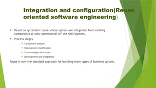 Integration and configuration(Reuse
oriented software engineering)
 Based on systematic reuse where system are integrated from existing
components or cots (commercial-off-the-shelf)system.
 Process stages
 Component analysis.
 Requirement modification
 System design with reuse.
 Development and integration
Reuse is now the standard approach for building many types of business system.
 
