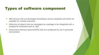 Types of software component
 Web services that are developed according to service standards and which are
available for remote invocation.
 Collection of objects that are developed as a package to be integrated with a
component framework such as .NET.
 Stand-alone software systems(COTS) that are configured for use in particular
environment.
 