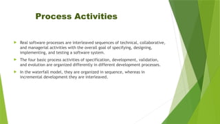 Process Activities
 Real software processes are interleaved sequences of technical, collaborative,
and managerial activities with the overall goal of specifying, designing,
implementing, and testing a software system.
 The four basic process activities of specification, development, validation,
and evolution are organized differently in different development processes.
 In the waterfall model, they are organized in sequence, whereas in
incremental development they are interleaved.
 
