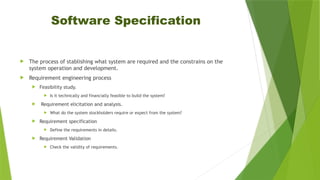 Software Specification
 The process of stablishing what system are required and the constrains on the
system operation and development.
 Requirement engineering process
 Feasibility study.
 Is it technically and financially feasible to build the system?
 Requirement elicitation and analysis.
 What do the system stockholders require or expect from the system?
 Requirement specification
 Define the requirements in details.
 Requirement Validation
 Check the validity of requirements.
 