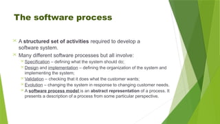 The software process
 A structured set of activities required to develop a
software system.
 Many different software processes but all involve:
 Specification – defining what the system should do;
 Design and implementation – defining the organization of the system and
implementing the system;
 Validation – checking that it does what the customer wants;
 Evolution – changing the system in response to changing customer needs.
 A software process model is an abstract representation of a process. It
presents a description of a process from some particular perspective.
 