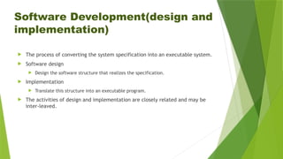 Software Development(design and
implementation)
 The process of converting the system specification into an executable system.
 Software design
 Design the software structure that realizes the specification.
 Implementation
 Translate this structure into an executable program.
 The activities of design and implementation are closely related and may be
inter-leaved.
 