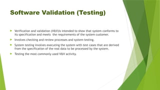 Software Validation (Testing)
 Verification and validation (V&V)is intended to show that system conforms to
its specification and meets the requirements of the system customer.
 Involves checking and review processes and system testing.
 System testing involves executing the system with test cases that are derived
from the specification of the real data to be processed by the system.
 Testing the most commonly used V&V activity.
 