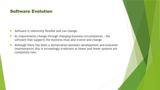 Software Evolution
 Software is inherently flexible and can change.
 As requirements change through changing business circumstances , the
software that supports the business must also evolve and change.
 Although there has been a demarcation between development and evolution
(maintenance) this is increasingly irrelevant as fewer and fewer systems are
completely new.
 
