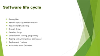 Software life cycle
 Conception
 Feasibility study /domain analysis.
 Requirement Gathering
 Overall design
 Detailed design
 Development (coding, programing)
 Testing (unit , integration, acceptance)
 Deployment /training
 Maintenance and Evolution
 