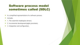 Software process model
sometimes called (SDLC)
 Is a simplified representation of a software process.
 Includes
 1. The waterfall model(plan-driven)
 2. Incremental development(Agile processes).
 3. Integration and configuration.
 