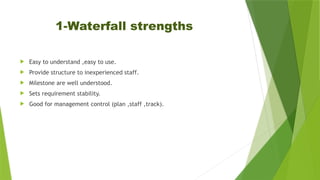 1-Waterfall strengths
 Easy to understand ,easy to use.
 Provide structure to inexperienced staff.
 Milestone are well understood.
 Sets requirement stability.
 Good for management control (plan ,staff ,track).
 