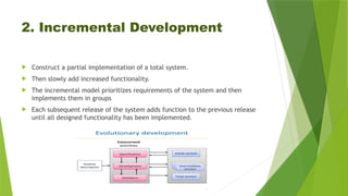 2. Incremental Development
 Construct a partial implementation of a total system.
 Then slowly add increased functionality.
 The incremental model prioritizes requirements of the system and then
implements them in groups
 Each subsequent release of the system adds function to the previous release
until all designed functionality has been implemented.
 