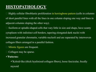 HISTOPATHOLOGY
Highly cellular fibroblastic proliferation in herringbone pattern (cells in columns
of short parallel lines with all the lines in one column sloping one way and lines in
adjacent columns sloping the other way).
fusiform or spindle-shaped cells that vary little in size and shape, have scanty
cytoplasm with indistinct cell borders, tapering elongated dark nuclei with
increased granular chromatin, variable nucleoli and are separated by interwoven
collagen fibers arranged in a parallel fashion.
Mitotic figures are frequent.
Collagen may be sparse.
Patterns:
Keloid-like (thick hyalinized collagen fibers), loose fascicular, focally
myxoid
 