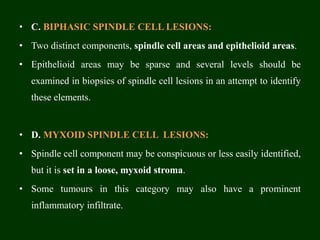 • C. BIPHASIC SPINDLE CELL LESIONS:
• Two distinct components, spindle cell areas and epithelioid areas.
• Epithelioid areas may be sparse and several levels should be
examined in biopsies of spindle cell lesions in an attempt to identify
these elements.
• D. MYXOID SPINDLE CELL LESIONS:
• Spindle cell component may be conspicuous or less easily identified,
but it is set in a loose, myxoid stroma.
• Some tumours in this category may also have a prominent
inflammatory infiltrate.
 
