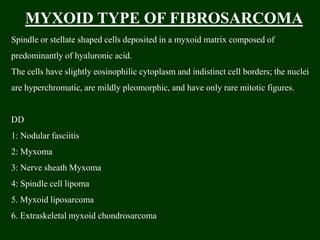 MYXOID TYPE OF FIBROSARCOMA
Spindle or stellate shaped cells deposited in a myxoid matrix composed of
predominantly of hyaluronic acid.
The cells have slightly eosinophilic cytoplasm and indistinct cell borders; the nuclei
are hyperchromatic, are mildly pleomorphic, and have only rare mitotic figures.
DD
1: Nodular fasciitis
2: Myxoma
3: Nerve sheath Myxoma
4: Spindle cell lipoma
5. Myxoid liposarcoma
6. Extraskeletal myxoid chondrosarcoma
 