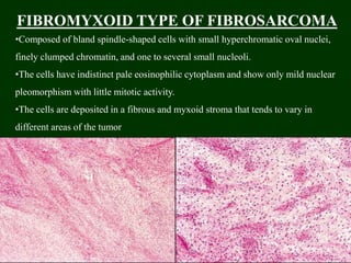 FIBROMYXOID TYPE OF FIBROSARCOMA
•Composed of bland spindle-shaped cells with small hyperchromatic oval nuclei,
finely clumped chromatin, and one to several small nucleoli.
•The cells have indistinct pale eosinophilic cytoplasm and show only mild nuclear
pleomorphism with little mitotic activity.
•The cells are deposited in a fibrous and myxoid stroma that tends to vary in
different areas of the tumor
 