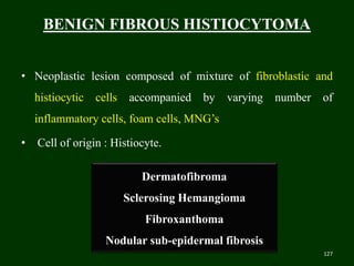 BENIGN FIBROUS HISTIOCYTOMA
• Neoplastic lesion composed of mixture of fibroblastic and
histiocytic cells accompanied by varying number of
inflammatory cells, foam cells, MNG’s
• Cell of origin : Histiocyte.
127
Dermatofibroma
Sclerosing Hemangioma
Fibroxanthoma
Nodular sub-epidermal fibrosis
 