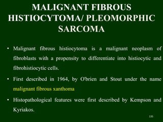 MALIGNANT FIBROUS
HISTIOCYTOMA/ PLEOMORPHIC
SARCOMA
• Malignant fibrous histiocytoma is a malignant neoplasm of
fibroblasts with a propensity to differentiate into histiocytic and
fibrohistiocytic cells.
• First described in 1964, by O'brien and Stout under the name
malignant fibrous xanthoma
• Histopathological features were first described by Kempson and
Kyriakos.
135
 