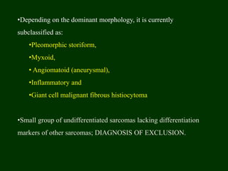 •Depending on the dominant morphology, it is currently
subclassified as:
•Pleomorphic storiform,
•Myxoid,
• Angiomatoid (aneurysmal),
•Inflammatory and
•Giant cell malignant fibrous histiocytoma
•Small group of undifferentiated sarcomas lacking differentiation
markers of other sarcomas; DIAGNOSIS OF EXCLUSION.
 