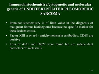 Immunohistochemistry/cytogenetic and molecular
genetic of UNDIFFERENTIATED PLEOMORPHIC
SARCOMA
• Immunohistochemistry is of little value in the diagnosis of
malignant fibrous histiocytoma because no specific marker for
these lesions exists.
• Factor XIII a or α-1- antichymotrypsin antibodies, CD68 are
positive
• Loss of 4q31 and 18q22 were found but are independent
predictors of metastasis.
143
 