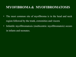 MYOFIBROMA & MYOFIBROMATOSIS
• The most common site of myofibroma is in the head and neck
region followed by the trunk, extremities and viscera
• Infantile myofibromatosis (multicentric myofibromatois) occurs
in infants and neonates.
 