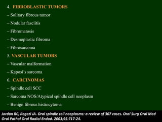 4. FIBROBLASTIC TUMORS
– Solitary fibrous tumor
– Nodular fasciitis
– Fibromatosis
– Desmoplastic fibroma
– Fibrosarcoma
5. VASCULAR TUMORS
– Vascular malformation
– Kaposi’s sarcoma
6. CARCINOMAS
– Spindle cell SCC
– Sarcoma NOS/Atypical spindle cell neoplasm
– Benign fibrous histiocytoma
Jordan RC, Regezi JA. Oral spindle cell neoplasms: a review of 307 cases. Oral Surg Oral Med
Oral Pathol Oral Radiol Endod. 2003;95:717-24.
 