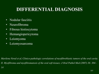 DIFFERENTIAL DIAGNOSIS
• Nodular fasciitis
• Neurofibroma
• Fibrous histiocytoma
• Hemangiopericytoma
• Leiomyoma
• Leiomyosarcoma
157
Marilena Vered et al, Clinico-pathologic correlations of myofibroblastic tumors of the oral cavity.
II. Myofibroma and myofibromatosis of the oral soft tissues; J Oral Pathol Med (2007) 36: 304–
14
 