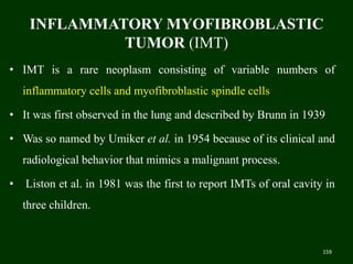 INFLAMMATORY MYOFIBROBLASTIC
TUMOR (IMT)
• IMT is a rare neoplasm consisting of variable numbers of
inflammatory cells and myofibroblastic spindle cells
• It was first observed in the lung and described by Brunn in 1939
• Was so named by Umiker et al. in 1954 because of its clinical and
radiological behavior that mimics a malignant process.
• Liston et al. in 1981 was the first to report IMTs of oral cavity in
three children.
159
 