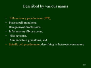 Described by various names
• Inflammatory pseudotumor (IPT),
• Plasma cell granuloma,
• Benign myofibroblastoma,
• Inflammatory fibrosarcoma,
• Histiocytoma,
• Xanthomatous granuloma, and
• Spindle cell pseudotumor, describing its heterogeneous nature
160
 