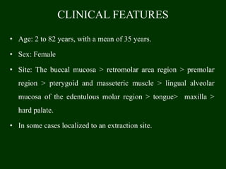 CLINICAL FEATURES
• Age: 2 to 82 years, with a mean of 35 years.
• Sex: Female
• Site: The buccal mucosa > retromolar area region > premolar
region > pterygoid and masseteric muscle > lingual alveolar
mucosa of the edentulous molar region > tongue> maxilla >
hard palate.
• In some cases localized to an extraction site.
 