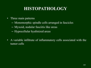 HISTOPATHOLOGY
• Three main patterns
– Monomorphic spindle cells arranged in fascicles
– Myxoid, nodular fasciitis like areas
– Hypocellular hyalinized areas
• A variable infiltrate of inflammatory cells associated with the
tumor cells
164
 