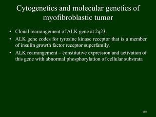 Cytogenetics and molecular genetics of
myofibroblastic tumor
• Clonal rearrangement of ALK gene at 2q23.
• ALK gene codes for tyrosine kinase receptor that is a member
of insulin growth factor receptor superfamily.
• ALK rearrangement – constitutive expression and activation of
this gene with abnormal phosphorylation of cellular substrata
169
 