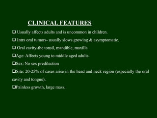 CLINICAL FEATURES
 Usually affects adults and is uncommon in children.
 Intra oral tumors- usually slows growing & asymptomatic.
 Oral cavity-the tonsil, mandible, maxilla
Age: Affects young to middle aged adults.
Sex: No sex predilection
Site: 20-25% of cases arise in the head and neck region (especially the oral
cavity and tongue).
Painless growth, large mass.
 
