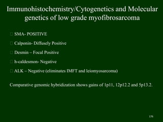 Immunohistochemistry/Cytogenetics and Molecular
genetics of low grade myofibrosarcoma
SMA- POSITIVE
Calponin- Diffusely Positive
Desmin – Focal Positive
h-caldesmon- Negative
ALK – Negative (eliminates IMFT and leiomyosarcoma)
Comparative genomic hybridization shows gains of 1p11, 12p12.2 and 5p13.2.
176
 