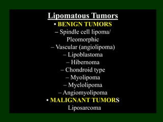 Lipomatous Tumors
• BENIGN TUMORS
– Spindle cell lipoma/
Pleomorphic
– Vascular (angiolipoma)
– Lipoblastoma
– Hibernoma
– Chondroid type
– Myolipoma
– Myelolipoma
– Angiomyolipoma
• MALIGNANT TUMORS
Liposarcoma
 
