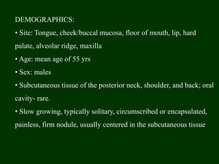 DEMOGRAPHICS:
• Site: Tongue, cheek/buccal mucosa, floor of mouth, lip, hard
palate, alveolar ridge, maxilla
• Age: mean age of 55 yrs
• Sex: males
• Subcutaneous tissue of the posterior neck, shoulder, and back; oral
cavity- rare.
• Slow growing, typically solitary, circumscribed or encapsulated,
painless, firm nodule, usually centered in the subcutaneous tissue
 