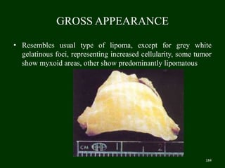GROSS APPEARANCE
• Resembles usual type of lipoma, except for grey white
gelatinous foci, representing increased cellularity, some tumor
show myxoid areas, other show predominantly lipomatous
184
 