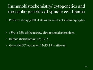 Immunohistochemistry/ cytogenetics and
molecular genetics of spindle cell lipoma
• Positive: strongly CD34 stains the nuclei of mature lipocytes.
• 55% to 75% of them show chromosomal aberrations.
• Harbor aberrations of 12q13-15.
• Gene HMGC located on 12q13-15 is affected
190
 