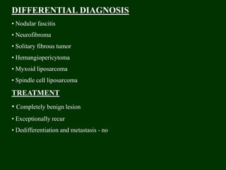 DIFFERENTIAL DIAGNOSIS
• Nodular fascitis
• Neurofibroma
• Solitary fibrous tumor
• Hemangiopericytoma
• Myxoid liposarcoma
• Spindle cell liposarcoma
TREATMENT
• Completely benign lesion
• Exceptionally recur
• Dedifferentiation and metastasis - no
 