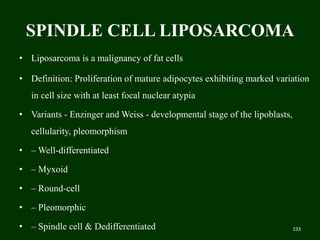 SPINDLE CELL LIPOSARCOMA
• Liposarcoma is a malignancy of fat cells
• Definition: Proliferation of mature adipocytes exhibiting marked variation
in cell size with at least focal nuclear atypia
• Variants - Enzinger and Weiss - developmental stage of the lipoblasts,
cellularity, pleomorphism
• – Well-differentiated
• – Myxoid
• – Round-cell
• – Pleomorphic
• – Spindle cell & Dedifferentiated 193
 