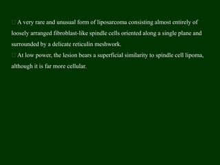 A very rare and unusual form of liposarcoma consisting almost entirely of
loosely arranged fibroblast-like spindle cells oriented along a single plane and
surrounded by a delicate reticulin meshwork.
At low power, the lesion bears a superficial similarity to spindle cell lipoma,
although it is far more cellular.
 