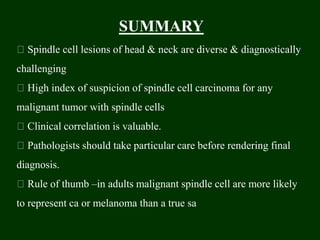 SUMMARY
Spindle cell lesions of head & neck are diverse & diagnostically
challenging
High index of suspicion of spindle cell carcinoma for any
malignant tumor with spindle cells
Clinical correlation is valuable.
Pathologists should take particular care before rendering final
diagnosis.
Rule of thumb –in adults malignant spindle cell are more likely
to represent ca or melanoma than a true sa
 