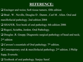 REFERENCE:
 Enzinger and weiss; Soft tissue tumors. fifth edition
 Brad . W . Neville, Douglas D . Damm , Carl M . Allen. Oral and
maxillofacial pathology. 2nd edition 2004
 SHAFER, Text book of oral pathology. 6th edition 2006
 Regezi, Sciubba, Jordon. Oral Pathology.
 Douglas .R. Gnepp; Diagnostic surgical pathology of head and neck;
2nd edition
 Cawson’s essentials of Oral pathology. 7th edition.
 Contemporary oral & maxillofacial pathology. 2nd edition. J Philip
Sapp, Eversole.
 Textbook of oral pathology. Sanjay Saraf.
 