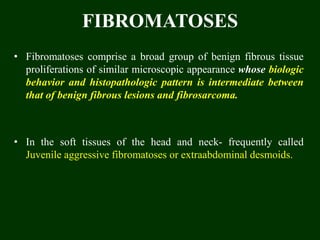 FIBROMATOSES
• Fibromatoses comprise a broad group of benign fibrous tissue
proliferations of similar microscopic appearance whose biologic
behavior and histopathologic pattern is intermediate between
that of benign fibrous lesions and fibrosarcoma.
• In the soft tissues of the head and neck- frequently called
Juvenile aggressive fibromatoses or extraabdominal desmoids.
 