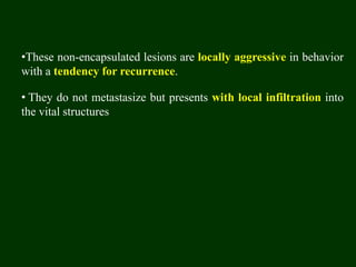 •These non-encapsulated lesions are locally aggressive in behavior
with a tendency for recurrence.
• They do not metastasize but presents with local infiltration into
the vital structures
 
