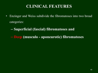 CLINICAL FEATURES
• Enzinger and Weiss subdivide the fibromatoses into two broad
categories:
– Superficial (fascial) fibromatoses and
– Deep (musculo - aponeurotic) fibromatoses
40
 