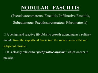 NODULAR FASCIITIS
(Pseudosarcomatous Fasciitis/ Infiltrative Fasciitis,
Subcutaneous Pseudosarcomatous Fibromatosis)
A benign and reactive fibroblastic growth extending as a solitary
nodule from the superficial fascia into the sub-cutaneous fat and
subjacent muscle.
It is closely related to “proliferative myositis” which occurs in
muscle.
 